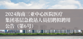 2024海南三亚中心医院医疗集团基层急救站人员招聘拟聘用公告（第6号）