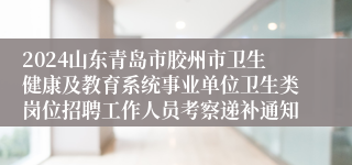 2024山东青岛市胶州市卫生健康及教育系统事业单位卫生类岗位招聘工作人员考察递补通知