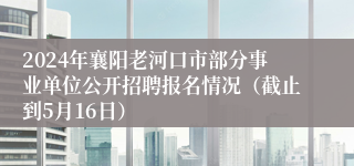 2024年襄阳老河口市部分事业单位公开招聘报名情况（截止到5月16日）