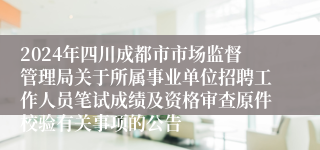 2024年四川成都市市场监督管理局关于所属事业单位招聘工作人员笔试成绩及资格审查原件校验有关事项的公告