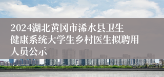 2024湖北黄冈市浠水县卫生健康系统大学生乡村医生拟聘用人员公示