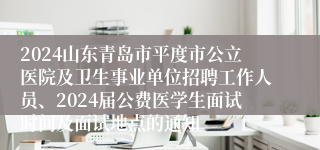 2024山东青岛市平度市公立医院及卫生事业单位招聘工作人员、2024届公费医学生面试时间及面试地点的通知