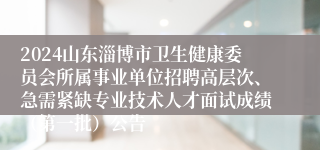 2024山东淄博市卫生健康委员会所属事业单位招聘高层次、急需紧缺专业技术人才面试成绩（第一批）公告