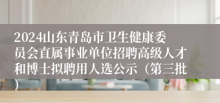 2024山东青岛市卫生健康委员会直属事业单位招聘高级人才和博士拟聘用人选公示（第三批）