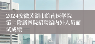 2024安徽芜湖市皖南医学院第二附属医院招聘编内外人员面试成绩