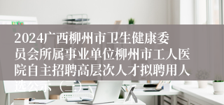 2024广西柳州市卫生健康委员会所属事业单位柳州市工人医院自主招聘高层次人才拟聘用人选公示（三）