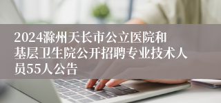 2024滁州天长市公立医院和基层卫生院公开招聘专业技术人员55人公告