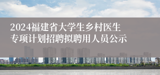 2024福建省大学生乡村医生专项计划招聘拟聘用人员公示