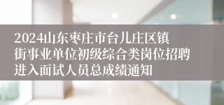 2024山东枣庄市台儿庄区镇街事业单位初级综合类岗位招聘进入面试人员总成绩通知