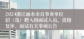 2024浙江丽水市直事业单位招（选）聘入围面试人员、资格复审、面试有关事项公告