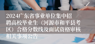 2024广东省事业单位集中招聘高校毕业生（河源市和平县考区）合格分数线及面试资格审核相关事项公告