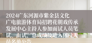 2024广东河源市紫金县文化广电旅游体育局招聘花朝戏传承发展中心主持人参加面试人员笔试、面试、总成绩及进入体检人员名单公告