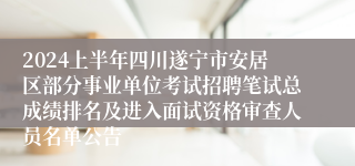 2024上半年四川遂宁市安居区部分事业单位考试招聘笔试总成绩排名及进入面试资格审查人员名单公告