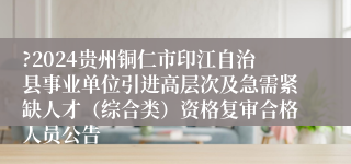 ?2024贵州铜仁市印江自治县事业单位引进高层次及急需紧缺人才（综合类）资格复审合格人员公告