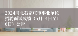 2024河北石家庄市事业单位招聘面试成绩（5月14日至16日）公告