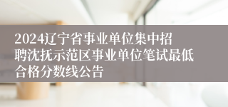 2024辽宁省事业单位集中招聘沈抚示范区事业单位笔试最低合格分数线公告