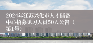 2024年江苏兴化市人才储备中心招募见习人员50人公告（第1号）