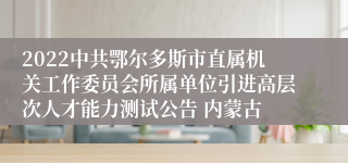 2022中共鄂尔多斯市直属机关工作委员会所属单位引进高层次人才能力测试公告 内蒙古