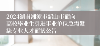 2024湖南湘潭市韶山市面向高校毕业生引进事业单位急需紧缺专业人才面试公告