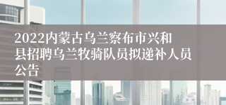 2022内蒙古乌兰察布市兴和县招聘乌兰牧骑队员拟递补人员公告