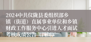 2024中共仪陇县委组织部乡镇（街道）直属事业单位和乡镇财政工作服务中心引进人才面试考核成绩公告（四川）