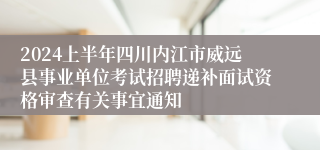 2024上半年四川内江市威远县事业单位考试招聘递补面试资格审查有关事宜通知