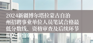 2024新疆博尔塔拉蒙古自治州招聘事业单位人员笔试合格最低分数线、资格审查及后续环节相关事宜公告