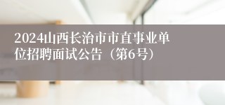 2024山西长治市市直事业单位招聘面试公告（第6号）