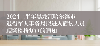 2024上半年黑龙江哈尔滨市退役军人事务局拟进入面试人员现场资格复审的通知