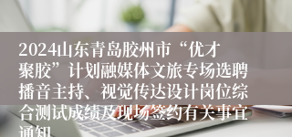 2024山东青岛胶州市“优才聚胶”计划融媒体文旅专场选聘播音主持、视觉传达设计岗位综合测试成绩及现场签约有关事宜通知