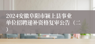 2024安徽阜阳市颍上县事业单位招聘递补资格复审公告（二）