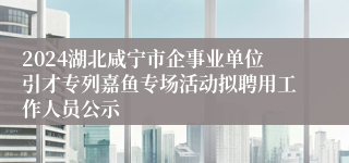 2024湖北咸宁市企事业单位引才专列嘉鱼专场活动拟聘用工作人员公示