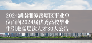 2024湖南湘潭岳塘区事业单位面向2024届优秀高校毕业生引进高层次人才30人公告