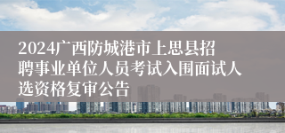 2024广西防城港市上思县招聘事业单位人员考试入围面试人选资格复审公告