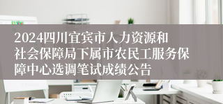 2024四川宜宾市人力资源和社会保障局下属市农民工服务保障中心选调笔试成绩公告