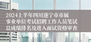 2024上半年四川遂宁市市属事业单位考试招聘工作人员笔试总成绩排名及进入面试资格审查人员名单的公告