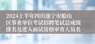 2024上半年四川遂宁市船山区事业单位考试招聘笔试总成绩排名及进入面试资格审查人员名单公告