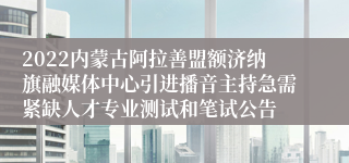 2022内蒙古阿拉善盟额济纳旗融媒体中心引进播音主持急需紧缺人才专业测试和笔试公告