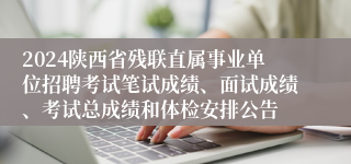 2024陕西省残联直属事业单位招聘考试笔试成绩、面试成绩、考试总成绩和体检安排公告