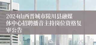 2024山西晋城市陵川县融媒体中心招聘播音主持岗位资格复审公告