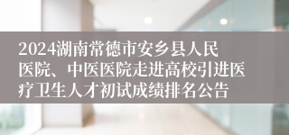 2024湖南常德市安乡县人民医院、中医医院走进高校引进医疗卫生人才初试成绩排名公告