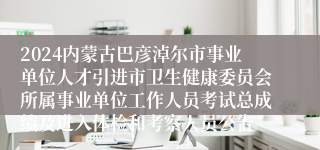 2024内蒙古巴彦淖尔市事业单位人才引进市卫生健康委员会所属事业单位工作人员考试总成绩及进入体检和考察人员公告