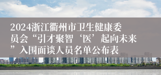 2024浙江衢州市卫生健康委员会“引才聚智‘医’起向未来”入围面谈人员名单公布表