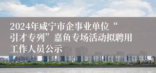 2024年咸宁市企事业单位“引才专列”嘉鱼专场活动拟聘用工作人员公示