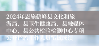 2024年恩施鹤峰县文化和旅游局、县卫生健康局、县融媒体中心、县公共检验检测中心专项公开招聘工作人员笔试成绩