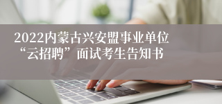 2022内蒙古兴安盟事业单位“云招聘”面试考生告知书