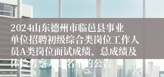 2024山东德州市临邑县事业单位招聘初级综合类岗位工作人员A类岗位面试成绩、总成绩及体检考察人选名单的公告