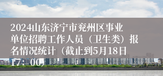 2024山东济宁市兖州区事业单位招聘工作人员（卫生类）报名情况统计（截止到5月18日17：00）