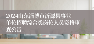2024山东淄博市沂源县事业单位招聘综合类岗位人员资格审查公告
