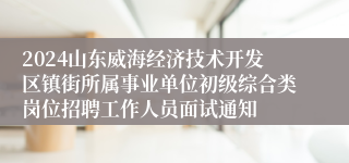 2024山东威海经济技术开发区镇街所属事业单位初级综合类岗位招聘工作人员面试通知